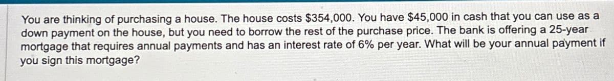 You are thinking of purchasing a house. The house costs $354,000. You have $45,000 in cash that you can use as a
down payment on the house, but you need to borrow the rest of the purchase price. The bank is offering a 25-year
mortgage that requires annual payments and has an interest rate of 6% per year. What will be your annual payment if
you sign this mortgage?