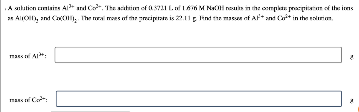 A solution contains Al³+ and Co²+. The addition of 0.3721 L of 1.676 M NaOH results in the complete precipitation of the ions
as Al(OH)3 and Co(OH)₂. The total mass of the precipitate is 22.11 g. Find the masses of A1³+ and Co²+ in the solution.
mass of A1³+.
mass of Co²+:
g
g