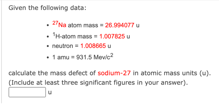 Given the following data:
27Na atom mass = 26.994077 u
1H-atom mass = 1.007825 u
• neutron = 1.008665 u
• 1 amu = 931.5 Mev/c²
calculate the mass defect of sodium-27 in atomic mass units (u).
(Include at least three significant figures in your answer).
u