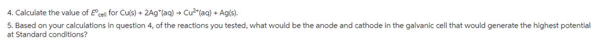4. Calculate the value of Eºcell for Cu(s) + 2Ag*(aq) → Cu²+ (aq) + Ag(s).
5. Based on your calculations in question 4, of the reactions you tested, what would be the anode and cathode in the galvanic cell that would generate the highest potential
at Standard conditions?