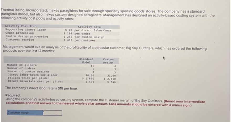 Thermal Rising, Incorporated, makes paragliders for sale through specialty sporting goods stores. The company has a standard
paraglider model, but also makes custom-designed paragliders. Management has designed an activity-based costing system with the
following activity cost pools and activity rates:
Activity Cost Pool
Supporting direct labor
Order processing
Custom design processing
Customer service
Activity Rate
per direct labor-hour
$ 20
$ 196 per order
$ 258 per custom design
$ 418 per customer
Management would like an analysis of the profitability of a particular customer, Big Sky Outfitters, which has ordered the following
products over the last 12 months:
Number of gliders
Number of orders
Number of custom designs
Direct labor-hours per glider
Selling price per glider
Direct materials cost per glider
The company's direct labor rate is $18 per hour.
Standard
Model
11
0
30.50
$ 1,850
$ 470
Custom
Design
3
3
3
31.00
$ 2,460
$566
Required:
Using the company's activity-based costing system, compute the customer margin of Big Sky Outfitters. (Round your intermediate
calculations and final answer to the nearest whole dollar amount. Loss amounts should be entered with a minus sign.)
Customer margin
