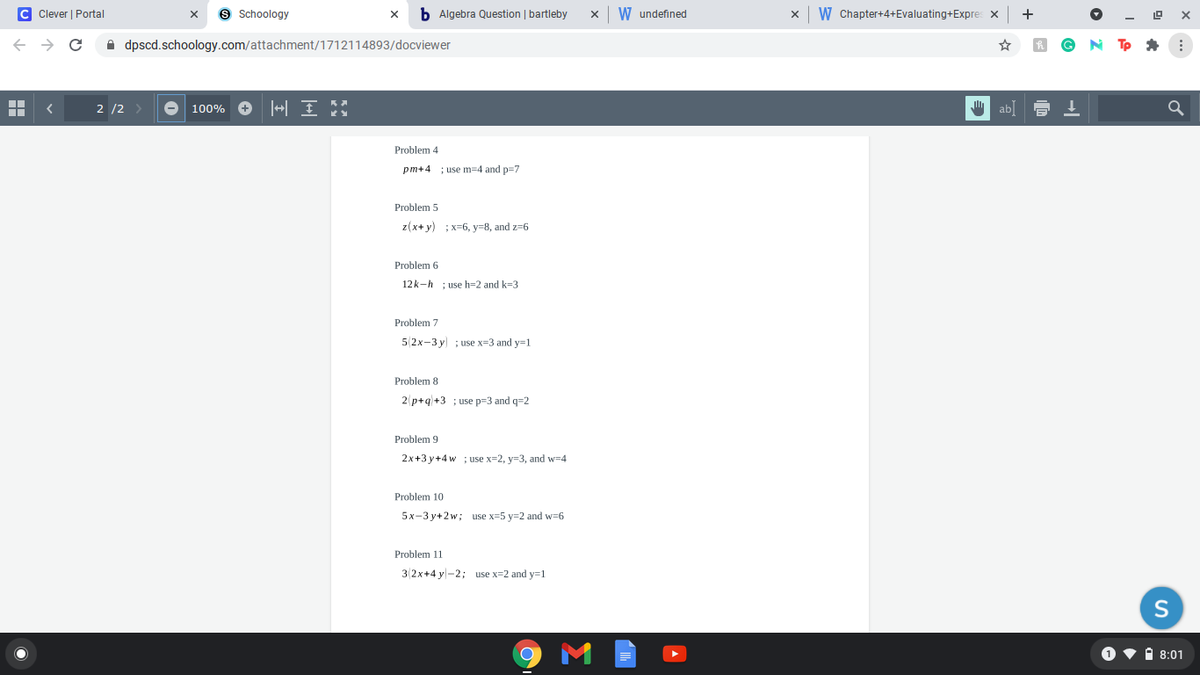 C Clever | Portal
9 Schoology
b Algebra Question | bartleby
W undefined
W Chapter+4+Evaluating+Expres x
+
A dpscd.schoology.com/attachment/1712114893/docviewer
Tp * :
2 /2 >
100% O |삐 E
" ab
Problem 4
pm+4
; use m=4 and p=7
Problem 5
z(x+ y) ; x=6, y=8, and z=6
Problem 6
12k-h ; use h=2 and k=3
Problem 7
5 2x-3 y ; use x=3 and y=1
Problem 8
2 p+q+3 ; use p=3 and q=2
Problem 9
2x+3 y+4 w ;use x=2, y=3, and w=4
Problem 10
5x-3 y+2w; use x=5 y=2 and w=6
Problem 11
3(2x+4 y-2; use x=2 and y=1
S
O v i 8:01
