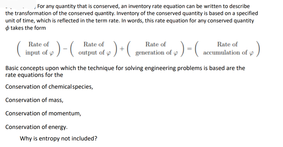 , For any quantity that is conserved, an inventory rate equation can be written to describe
the transformation of the conserved quantity. Inventory of the conserved quantity is based on a specified
unit of time, which is reflected in the term rate. In words, this rate equation for any conserved quantity
O takes the form
:)-(
:)
Rate of
)-(ontput of 7
Rate of
Rate of
Rate of
input of p
+
generation of p
accumulation of y
Basic concepts upon which the technique for solving engineering problems is based are the
rate equations for the
Conservation of chemicalspecies,
Conservation of mass,
Conservation of momentum,
Conservation of energy.
Why is entropy not included?
