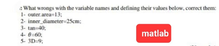:What wrongs with the variable names and defining their values below, correct them:
1- outer.area=13;
2- inner_diameter=25cm;
3- tan=40;
4-0=60;
5- 3D=9;
matlab