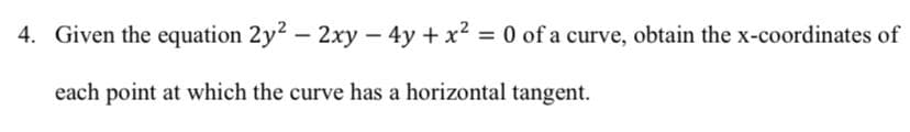 4. Given the equation 2y2 – 2xy – 4y + x2 = 0 of a curve, obtain the x-coordinates of
each point at which the curve has a horizontal tangent.
