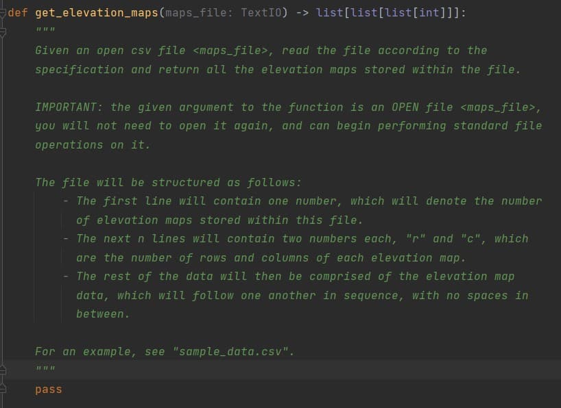 def get elevation_maps(maps_file: TextI0) -> list[list[list[int]]]:
Given an open csv file <maps_file>, read the file according to the
specification and return all the elevation maps stored within the file.
IMPORTANT: the given argument to the function is an OPEN file <maps_file>,
you will not need to open it again, and can begin performing standard file
operations on it.
The file will be structured as follows:
The first line will contain one number, which will denote the number
of elevation maps stored within this file.
The next n lines will contain two numbers each, "r" and "c", which
are the number of rows and columns of each elevation map.
The rest of the data will then be comprised of the elevation map
data, which will follow one another in sequence, with no spaces in
between.
For an example, see "sample_data.csv".
pass
