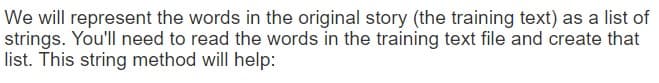 We will represent the words in the original story (the training text) as a list of
strings. You'll need to read the words in the training text file and create that
list. This string method will help:
