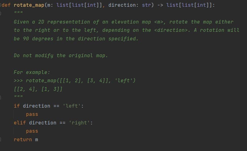 def rotate_map (m: list[list[int]], direction: str) -> list[list[int]]:
Given a 2D representation of an elevation map <m>, rotate the map either
to the right or to the left, depending on the <direction>. A rotation will
be 90 degrees in the direction specified.
Do not modify the original map.
For example:
>>> rotate_map ([[1, 2], [3, 4]], 'Left')
[[2, 4], [1, 3]]
IL II II
if direction == 'left':
pass
elif direction ==
'right':
pass
return m
