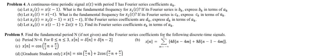 Problem 4. A continuous-time periodic signal x(t) with period T has Fourier series coefficients ak-
(a) Let x₁ (t) = x(t-1). What is the fundamental frequency for x₁ (t)? If its Fourier series is bk, express bk in terms of ak
(b) Let x₂ (t) = x(-t). What is the fundamental frequency for x₂ (t)? If its Fourier series is Ck, express ck in terms of ak.
(c) Let x3 (t) = x₂(t-1) = x(1-t), If the Fourier series coefficients are dk, express dk in terms of ak-
(d) Let x4 (t) = x(t-1)+2x(t+1). Find its Fourier series coefficients ek in terms of ak-
Problem 5. Find the fundamental period N (if not given) and the Fourier series coefficients for the following discrete-time signals.
(a) Period N=4. For 0 ≤ n ≤ 3, x[n] = 8[n] + 8[n-2]
(b) x[n] = {48[n-4m] +88[n-1-4m]}.
(c) x[n] = cos(n+7)
(d) [Graduate Student only] x[n] = sin(n) + 2cos (n +)