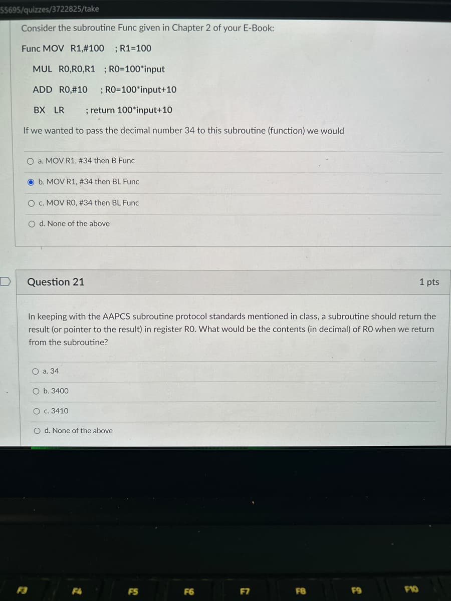 $5695/quizzes/3722825/take
Consider the subroutine Func given in Chapter 2 of your E-Book:
Func MOV R1,#100 ; R1=100
MUL RO,RO,R1 ; RO=100*input
ADD RO,#10 ; RO=100*input+10
BX LR ; return 100*input+10
If we wanted to pass the decimal number 34 to this subroutine (function) we would
O a. MOV R1, #34 then B Func
O b. MOV R1, # 34 then BL Func
O C.MOV RO, #34 then BL Func
O d. None of the above
Question 21
In keeping with the AAPCS subroutine protocol standards mentioned in class, a subroutine should return the
result (or pointer to the result) in register RO. What would be the contents (in decimal) of RO when we return
from the subroutine?
O a. 34
O b. 3400
O c. 3410
O d. None of the above
F4
FS
F6
F7
FB
F9
1 pts
F10