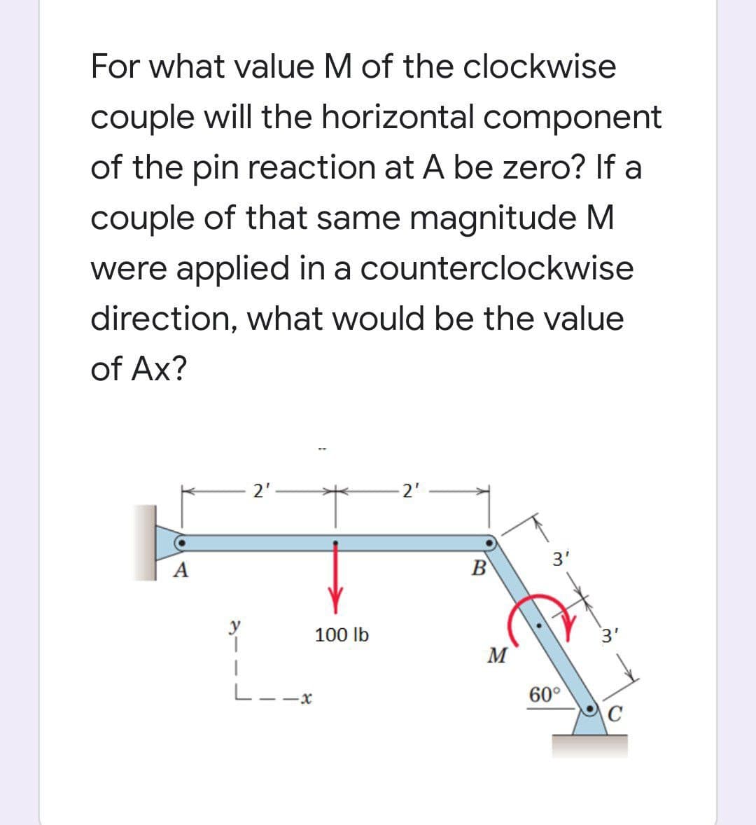 For what value M of the clockwise
couple will the horizontal component
of the pin reaction at A be zero? If a
couple of that same magnitude M
were applied in a counterclockwise
direction, what would be the value
of Ax?
2'
2'
A
B
3'
100 lb
3'
M
L--x
60°
