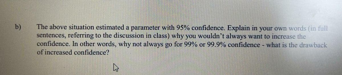 The above situation estimated a parameter with 95% confidence. Explain in your own words (in full
sentences, referring to the discussion in class) why you wouldn't always want to increase the
confidence. In other words, why not always go for 99% or 99.9% confidence what is the drawback
of increased confidence?
b)
