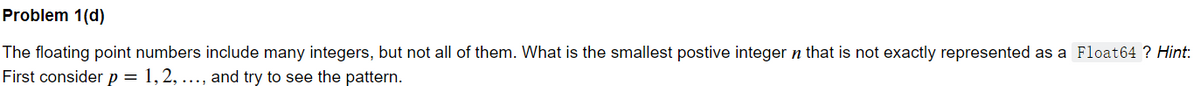 Problem 1(d)
The floating point numbers include many integers, but not all of them. What is the smallest postive integer n that is not exactly represented as a Float64 ? Hint:
First consider p = 1, 2, ..., and try to see the pattern.
