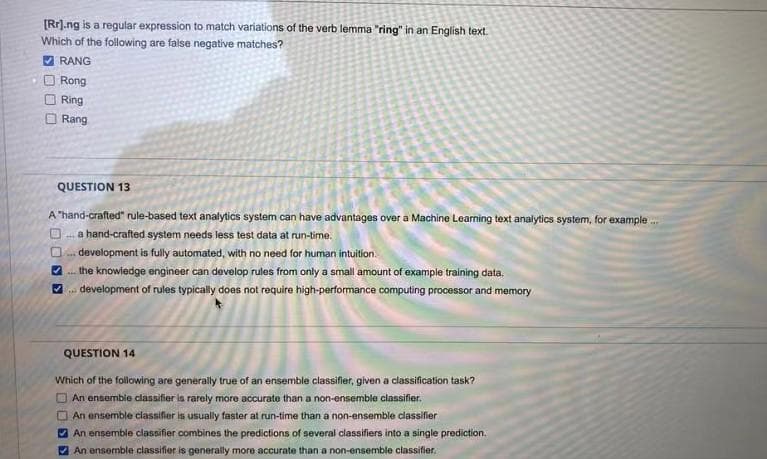 [Rr].ng is a regular expression to match variations of the verb lemma "ring" in an English text.
Which of the following are false negative matches?
RANG
Rong
Ring
O Rang
QUESTION 13
A "hand-crafted" rule-based text analytics system can have advantages over a Machine Learning text analytics system, for example .
O. a hand-crafted system needs less test data at run-time.
development is fully automated, with no need for human intuition.
2. the knowiedge engineer can develop rules from only a small amount of example training data.
V development of rules typically does not require high-performance computing processor and memory
QUESTION 14
Which of the following are generally true of an ensemble classifier, given a classification task?
An ensembie classifier is rarely more accurate than a non-ensemble classifier.
An ensemble classifier is usually faster at run-time than a non-ensemble classifier
O An ensemble classifier combines the predictions of several classifiers into a single prediction.
O An ensemble classifier is generally more accurate than a non-ensemble classifier.
DODS
