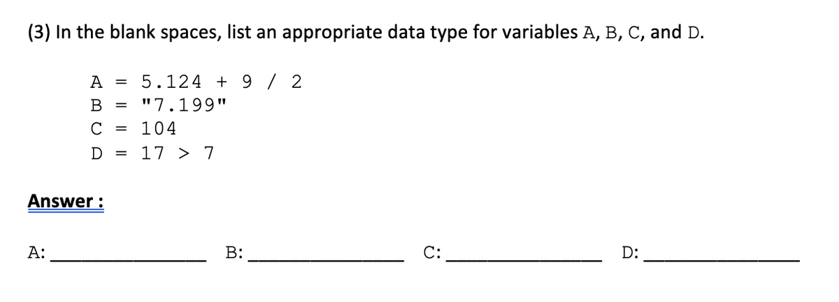 (3) In the blank spaces, list an appropriate data type for variables A, B, C, and D.
А
5.124 + 9 / 2
В
"7.199"
C
= 104
= 17 > 7
Answer :
А:
B:
С:
D:
