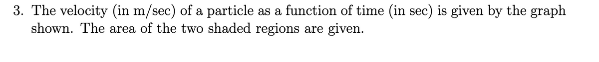 3. The velocity (in m/sec) of a particle as a function of time (in sec) is given by the graph
shown. The area of the two shaded regions are given.
