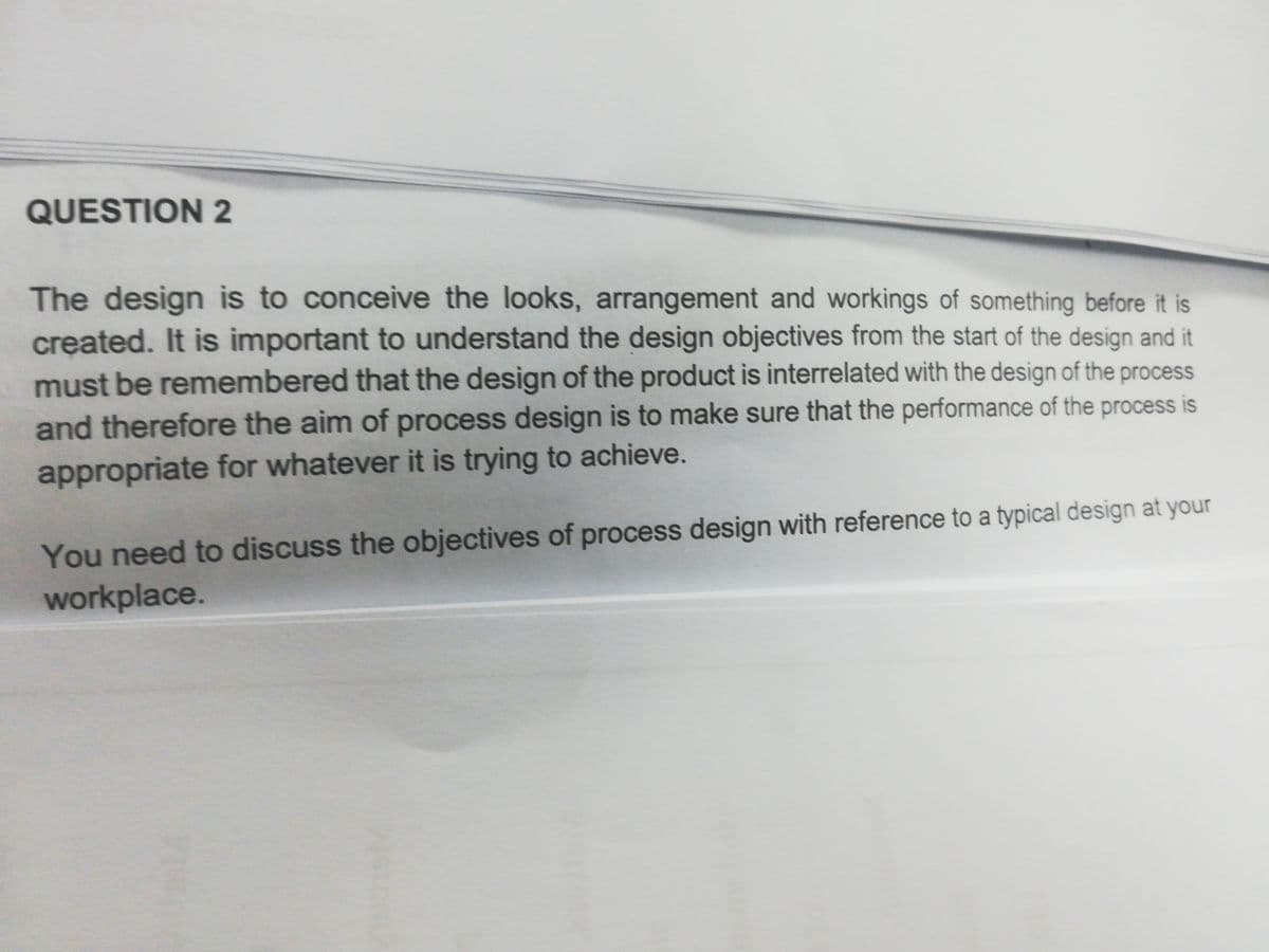 QUESTION 2
The design is to conceive the looks, arrangement and workings of something before it is
created. It is important to understand the design objectives from the start of the design and it
must be remembered that the design of the product is interrelated with the design of the process
and therefore the aim of process design is to make sure that the performance of the process is
appropriate for whatever it is trying to achieve.
You need to discuss the objectives of process design with reference to a typical design at your
workplace.
