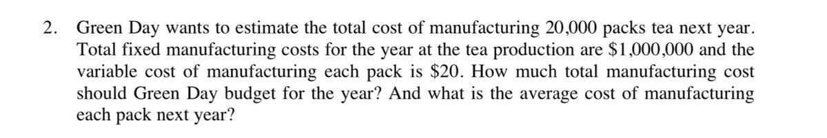 2. Green Day wants to estimate the total cost of manufacturing 20,000 packs tea next year.
Total fixed manufacturing costs for the year at the tea production are $1,000,000 and the
variable cost of manufacturing each pack is $20. How much total manufacturing cost
should Green Day budget for the year? And what is the average cost of manufacturing
each pack next year?
