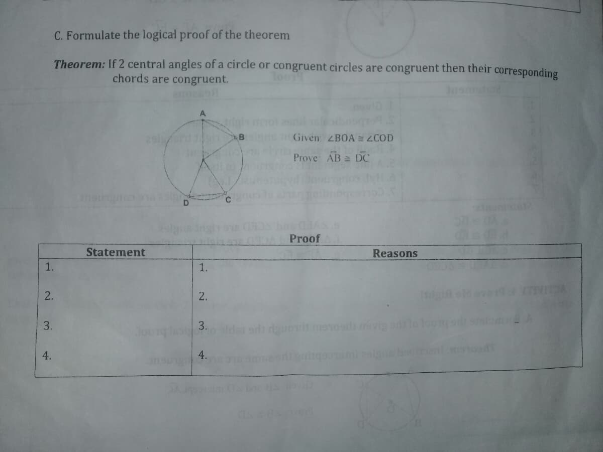 C. Formulate the logical proof of the theorem
Theorem: If 2 central angles of a circle or congruent circles are congruent then their corresponding
chords are congruent.
ano2
291
Given ZBOA = ZCOD
Prove AB = DC
coutunsur
C
Proof
Statement
Reasons
1.
1.
2.
2.
3.
o slda ad do menosd evig adlo
4.
4.
3.
