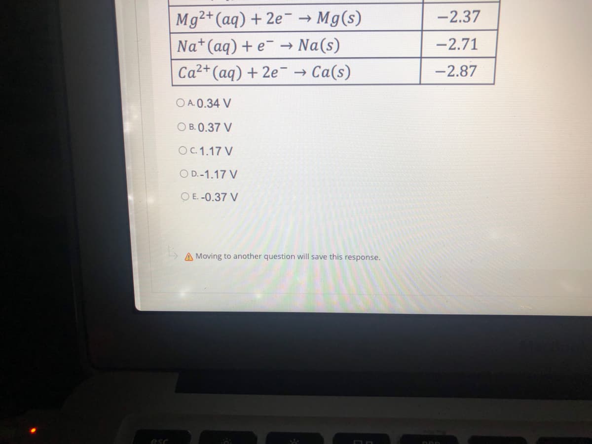 esc
Mg2+ (aq) + 2e → Mg(s)
Na+ (aq) + e → Na(s)
Ca²+ (aq) + 2e → Ca(s)
O A.0.34 V
OB. 0.37 V
OC. 1.17 V
OD.-1.17 V
O E. -0.37 V
A Moving to another question will save this response.
S
-2.37
-2.71
-2.87
DDD