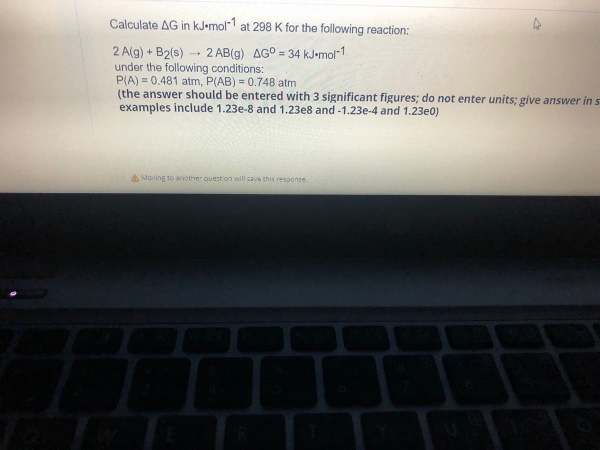 Calculate AG in kJ.mol-1 at 298 K for the following reaction:
2 AB(g) AGO = 34 kJ.mol-1
2 A(g) + B2(s)
under the following conditions:
P(A)= 0.481 atm, P(AB) = 0.748 atm
(the answer should be entered with 3 significant figures; do not enter units; give answer in s
examples include 1.23e-8 and 1.23e8 and -1.23e-4 and 1.23e0)
A Moving to another question will save this response.