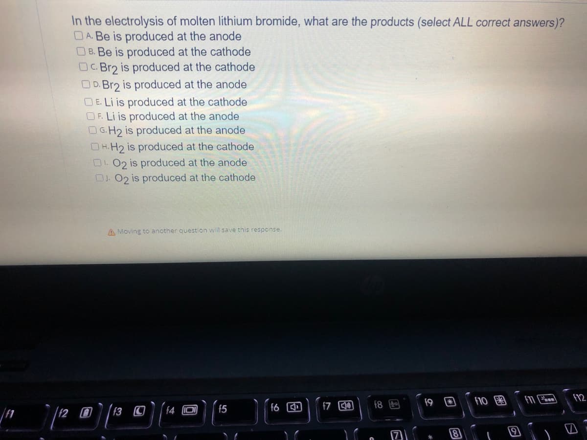 In the electrolysis of molten lithium bromide, what are the products (select ALL correct answers)?
DA. Be is produced at the anode
B. Be is produced at the cathode
DC.Br2 is produced at the cathode
OD. Br2 is produced at the anode
OE. Li is produced at the cathode
OF. Li is produced at the anode
OG.H2 is produced at the anode
OH.H₂ is produced at the cathode
01.02 is produced at the anode
OJ. O2 is produced at the cathode
f10
11
f12
A Moving to another question will save this response.
f3 C f4
f6
f5
O
f7
f8
9
f9
*
8