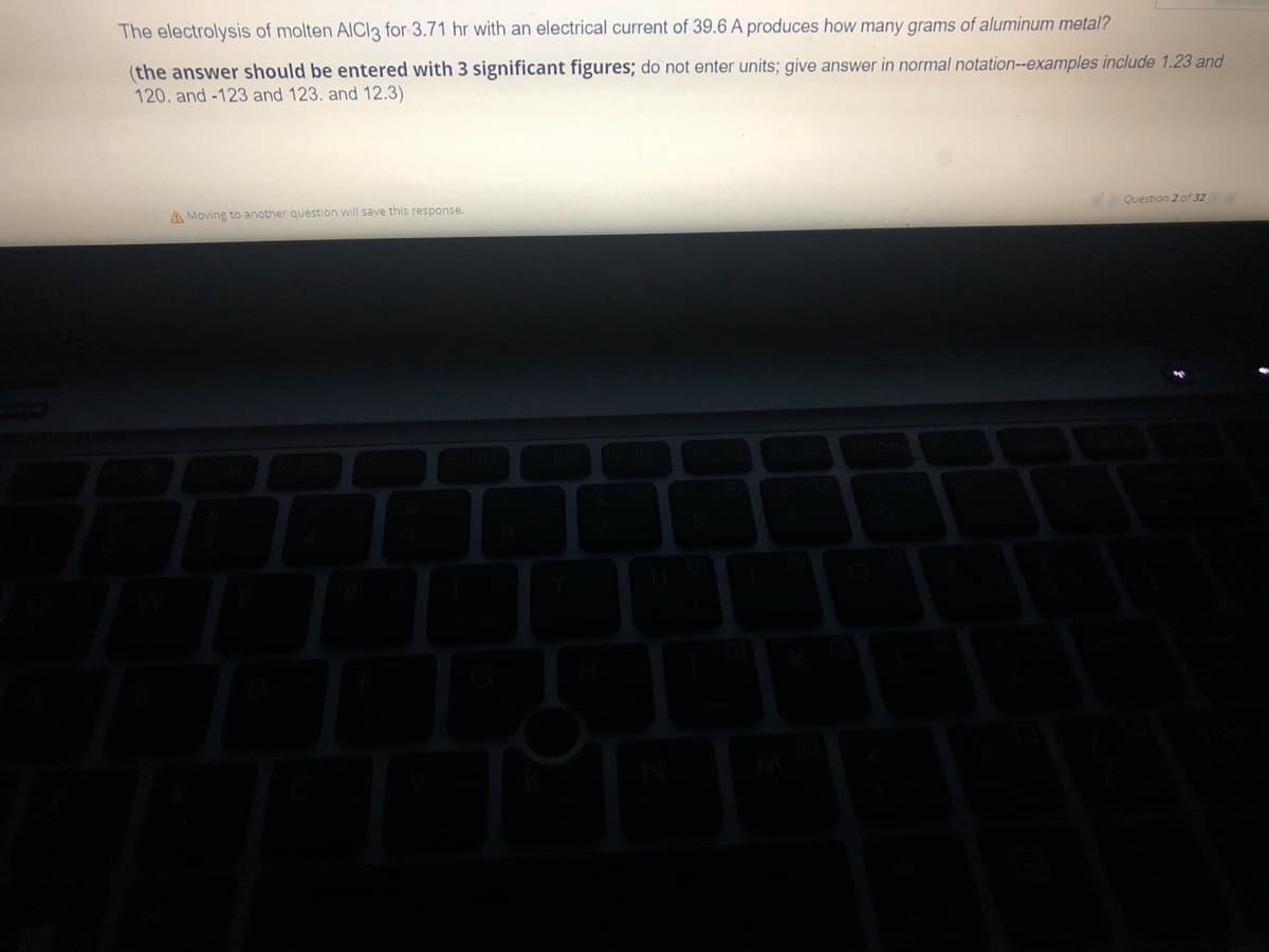 The electrolysis of molten AlCl3 for 3.71 hr with an electrical current of 39.6 A produces how many grams of aluminum metal?
(the answer should be entered with 3 significant figures; do not enter units; give answer in normal notation--examples include 1.23 and
120. and -123 and 123. and 12.3)
A Moving to another question will save this response.
Question 2 of 32