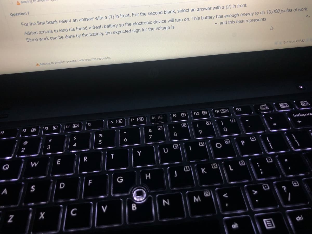 f1
Q
A
Question 7
For the first blank select an answer with a (1) in front. For the second blank, select an answer with a (2) in front.
✓ and this best represents
Adrien arrives to lend his friend a fresh battery so the electronic device will turn on. This battery has enough energy to do 10,000 joules of work.
Since work can be done by the battery, the expected sign for the voltage is
V
V
A
Question 7 of 32
A Moving to another question will save this response.
insert
pri se
f10 £3
(12
F11
19
18
G
f6
f3
15
f4 JO
backspace
(
4
Moving to
N
f2
2
W
S
X
#
3
E
D
C
R
F
%
5
V
T
A
6
G
f7 4
Y
B
&
7
H
17
U
N
*
8
4
-
0
-
9
15
K
0
M
9
)
O
O
V
1
alt
P
3
A.
scroll
frym
1
E
pause
(break
7
Chri