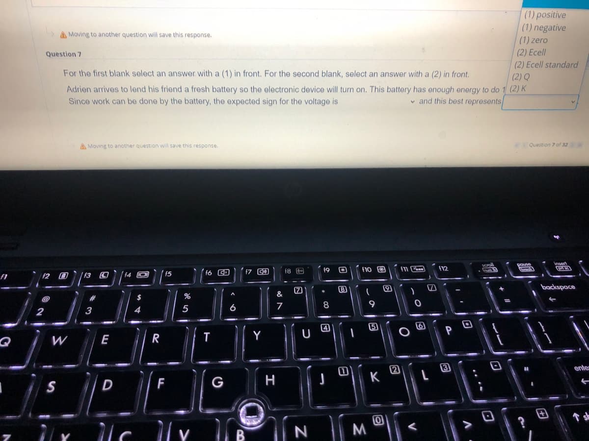 f1
(1) positive
(1) negative
>Moving to another question will save this response.
(1) zero
Question 7
(2) Ecell
(2) Ecell standard
(2) Q
For the first blank select an answer with a (1) in front. For the second blank, select an answer with a (2) in front.
Adrien arrives to lend his friend a fresh battery so the electronic device will turn on. This battery has enough energy to do 1 (2) K
Since work can be done by the battery, the expected sign for the voltage is
and this best represents
A Moving to another question will save this response.
Question 7 of 32 > >>
insert
19
f6 CD
f10 £3
f8
F11
F12
f4 10
pri s
f5
Ⓒ)|
backspace
(
$
←
4
8
4
PO
Р
f2
2
W
S
7
f3 C
3
E
חי
D
lo
c
R
%
5
F
11 v
T
G
A
6
f7
Y
&
7
H
7
U
N
[8]
K
MⓇ
O
)
O
[w]
3
scroll
frum
D
pause
break
ente
←
sh