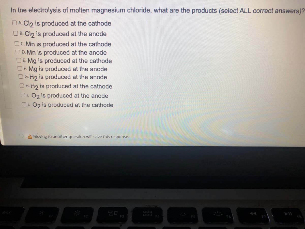 In the electrolysis of molten magnesium chloride, what are the products (select ALL correct answers)?
DA. Cl2 is produced at the cathode
B. Cl2 is produced at the anode
OC.Mn is produced at the cathode
D.Mn is produced at the anode
DE. Mg is produced at the cathode
OF. Mg is produced at the anode
OG.H₂ is produced at the anode
H.H₂ is produced at the cathode
01.02 is produced at the anode
OJ. O2 is produced at the cathode
A Moving to another question will save this response.
20
FI
F2
esc
F3
DOD F4