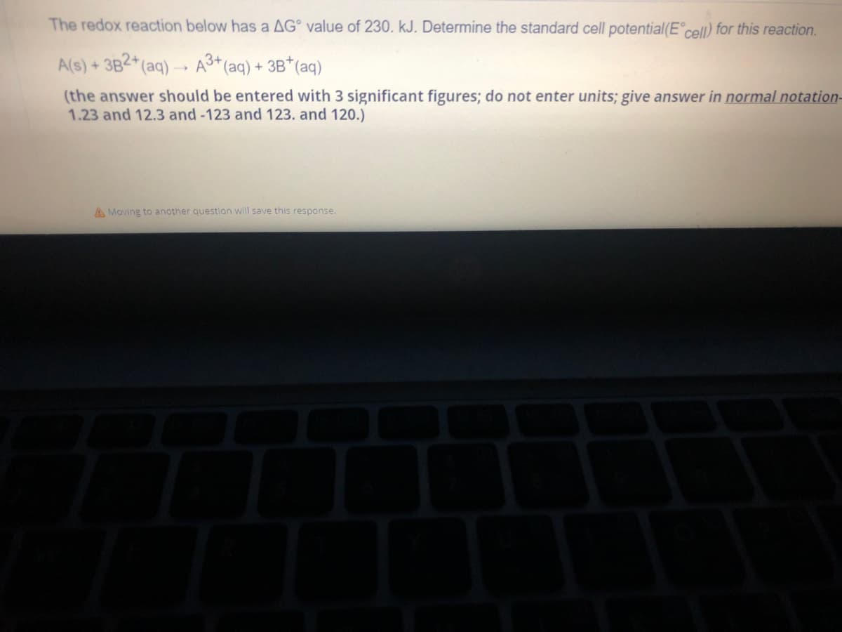 The redox reaction below has a AG value of 230. kJ. Determine the standard cell potential(Eᵒcell) for this reaction.
A(s) + 3B2+ (aq) →→ A3+ (aq) + 3B*(aq)
-
(the answer should be entered with 3 significant figures; do not enter units; give answer in normal notation-
1.23 and 12.3 and -123 and 123. and 120.)
A Moving to another question will save this response.