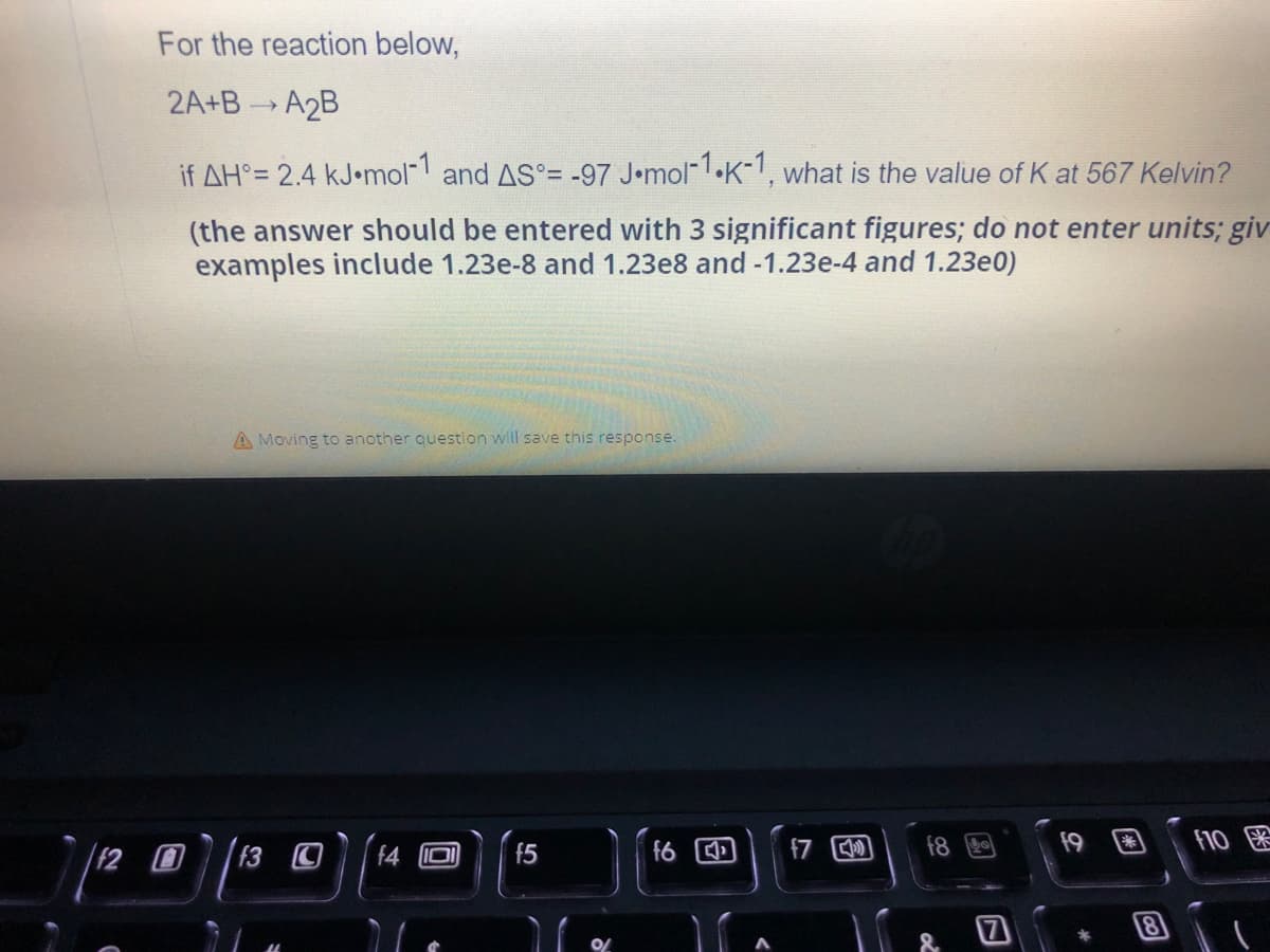 For the reaction below,
2A+B— A2B
if AH°= 2.4 kJ.mol-1 and AS°= -97 J.mol-1.K-1, what is the value of K at 567 Kelvin?
(the answer should be entered with 3 significant figures; do not enter units; giv
examples include 1.23e-8 and 1.23e8 and -1.23e-4 and 1.23e0)
A Moving to another question will save this response.
f9
f10
f89
f5
f3
f6
4
3
11
f7
Co