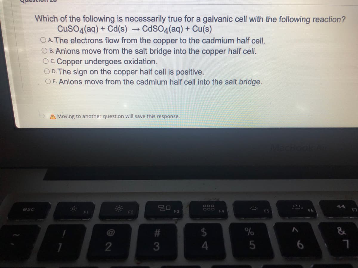 Which of the following is necessarily true for a galvanic cell with the following reaction?
CuSO4(aq) + Cd(s)
CdSO4(aq) + Cu(s)
OA. The electrons flow from the copper to the cadmium half cell.
OB. Anions move from the salt bridge into the copper half cell.
OC. Copper undergoes oxidation.
OD. The sign on the copper half cell is positive.
O E. Anions move from the cadmium half cell into the salt bridge.
A Moving to another question will save this response.
MacBook Air
20
F2
esc
2
#3
F3
DOD
DOD
$
4
F4
%
5
#j
F6
11
&
7
F7