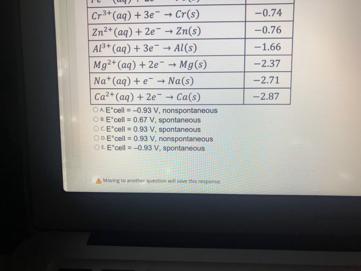 Cr³+ (aq) + 3e → Cr(s)
Zn²+ (aq) + 2e
→ Zn(s)
Al³+ (aq) + 3e → Al(s)
Mg2+ (aq) + 2e → Mg(s)
Na+ (aq) + e → Na(s)
Ca²+ (aq) + 2e¯ → Ca(s)
OA. Eºcell = -0.93 V, nonspontaneous
OB. Eºcell = 0.67 V, spontaneous
OC.Eºcell = 0.93 V, spontaneous
OD.Eºcell = 0.93 V, nonspontaneous
OE. Eºcell = -0.93 V, spontaneous
A Moving to another question will save this response.
-0.74
-0.76
-1.66
-2.37
-2.71
-2.87