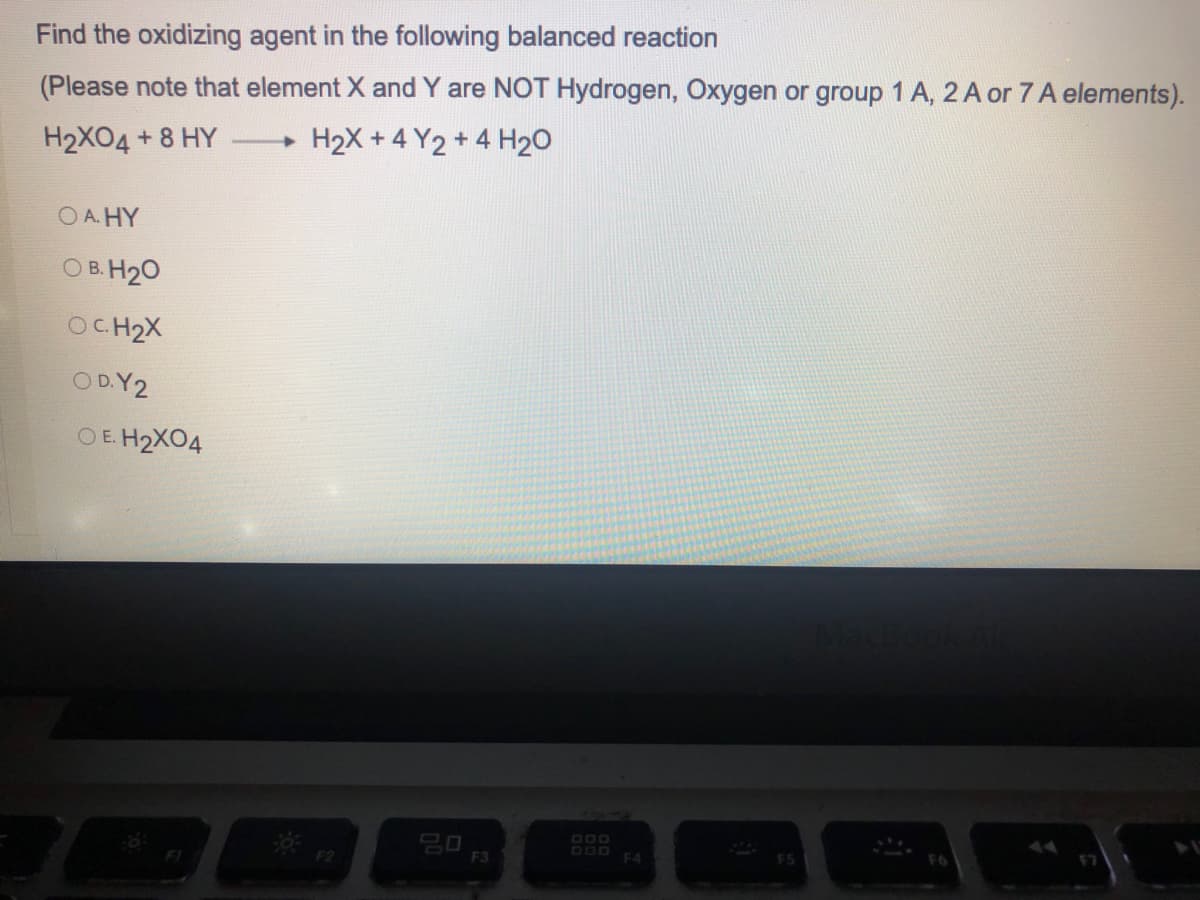 Find the oxidizing agent in the following balanced reaction
(Please note that element X and Y are NOT Hydrogen, Oxygen or group 1 A, 2 A or 7 A elements).
H2XO4 + 8 HY
-> H₂X +4Y2+ 4 H₂O
OA. HY
OB. H₂O
OC.H₂X
OD. Y2
OE. H₂X04
F5
F7
F2
20
F3
F4