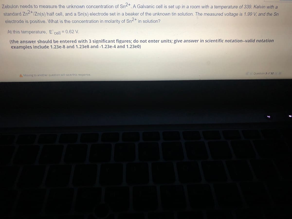 Zebulon needs to measure the unknown concentration of Sn²+. A Galvanic cell is set up in a room with a temperature of 339. Kelvin with a
standard Zn2+/Zn(s) half cell, and a Sn(s) electrode set in a beaker of the unknown tin solution. The measured voltage is 1.99 V, and the Sn
electrode is positive. What is the concentration in molarity of Sn2+ in solution?
At this temperature, E cell = 0.62 V.
(the answer should be entered with 3 significant figures; do not enter units; give answer in scientific notation--valid notation
examples include 1.23e-8 and 1.23e8 and -1.23e-4 and 1.23e0)
A Moving to another question will save this response.
Question 3 of 32 > >>