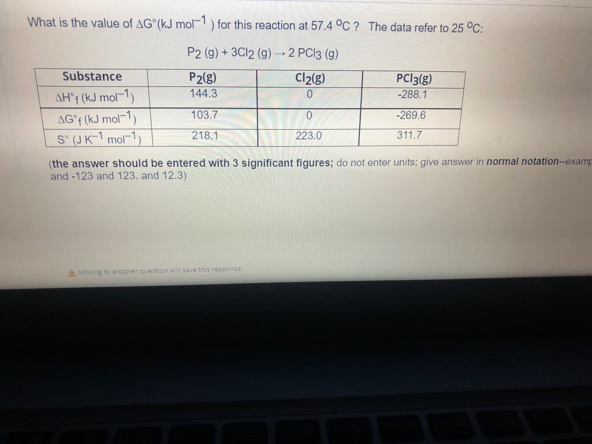 What is the value of AG (kJ mol-1) for this reaction at 57.4 °C? The data refer to 25 °C:
P2 (g) + 3Cl2 (g) → 2 PCl3 (g)
Substance
P2(g)
Cl₂(g)
PC13(g)
-288.1
144.3
0
AH°f (kJ mol-1)
103.7
0
-269.6
AG°f (kJ mol-1)
S° (JK-1 mol-1)
218.1
223.0
311.7
(the answer should be entered with 3 significant figures; do not enter units; give answer in normal notation--examp
and -123 and 123. and 12.3)
A Moving to another question will save this response.