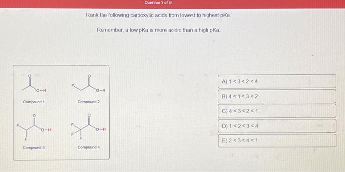 CO-H
Compound 1
O-H
Compound 3
Question 5 of 34
Rank the following carboxylic acids from lowest to highest pka
Remember, a low pka is more acidic than a high pKa
{1{1
O-H
Compound 2
O-H
Compound 4
A) 1<3<2<4
B) 4 < 1<3<2
C) 4 <3 <2<1
D) 1<2<3<4
E) 2<3<4<1