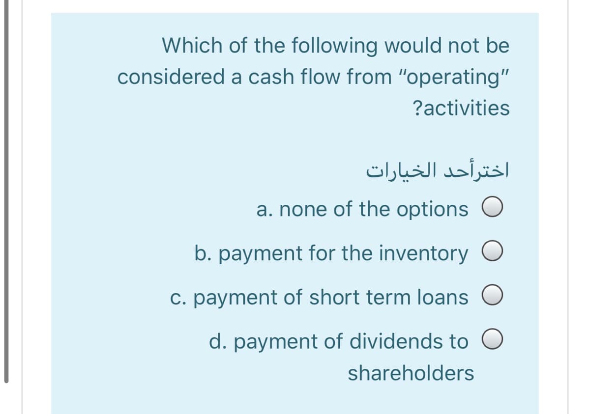 Which of the following would not be
considered a cash flow from "operating"
?activities
اخترأحد الخیارات
a. none of the options O
b. payment for the inventory O
C. payment of short term loans O
d. payment of dividends to O
shareholders
