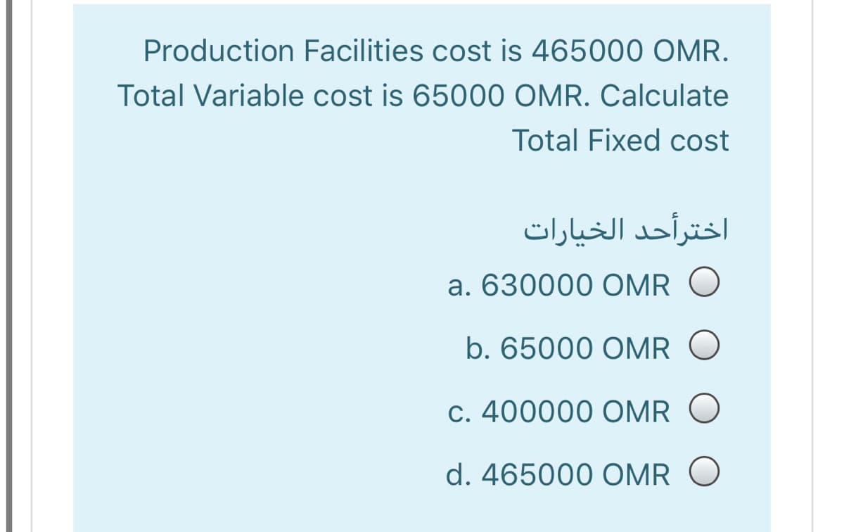 Production Facilities cost is 465000 OMR.
Total Variable cost is 65000 OMR. Calculate
Total Fixed cost
اخترأحد الخیارات
a. 630000 OMR O
b. 65000 OMR O
C. 400000 OMR O
d. 465000 OMR O
