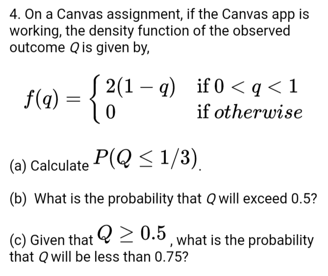 4. On a Canvas assignment, if the Canvas app is
working, the density function of the observed
outcome Q is given by,
( 2(1 – q) if 0 < q<1
if otherwise
f(g) =
(a) Calculate P(Q<1/3)
(b) What is the probability that Q will exceed 0.5?
(c) Given that 2 0.5, what is the probability
that Q will be less than 0.75?
