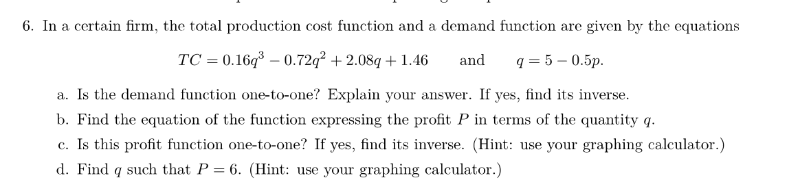 6. In a certain firm, the total production cost function and a demand function are given by the equations
TC = 0.16q³ -0.72q² +2.08q+1.46 and
q=5 -0.5p.
a. Is the demand function one-to-one? Explain your answer. If yes, find its inverse.
b. Find the equation of the function expressing the profit P in terms of the quantity q.
c. Is this profit function one-to-one? If yes, find its inverse. (Hint: use your graphing calculator.)
d. Find q such that P = 6. (Hint: use your graphing calculator.)