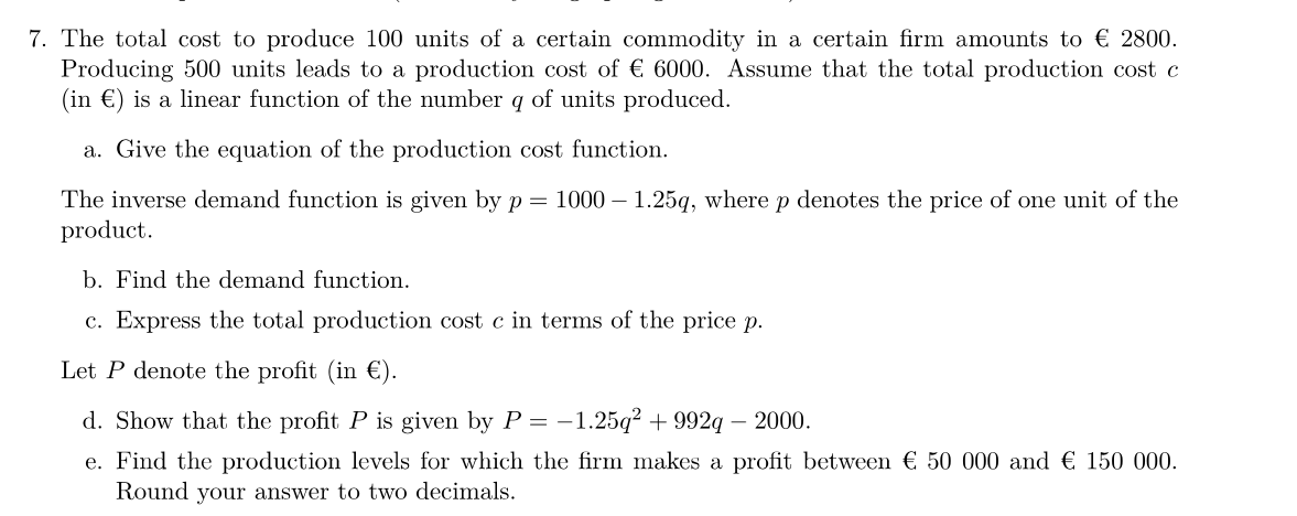 7. The total cost to produce 100 units of a certain commodity in a certain firm amounts to € 2800.
Producing 500 units leads to a production cost of € 6000. Assume that the total production cost c
(in €) is a linear function of the number q of units produced.
a. Give the equation of the production cost function.
The inverse demand function is given by p = 1000 - 1.25q, where p denotes the price of one unit of the
product.
b. Find the demand function.
c. Express the total production cost c in terms of the price p.
Let P denote the profit (in €).
d. Show that the profit P is given by P = −1.25q² +992q - 2000.
e. Find the production levels for which the firm makes a profit between € 50 000 and € 150 000.
Round your answer to two decimals.