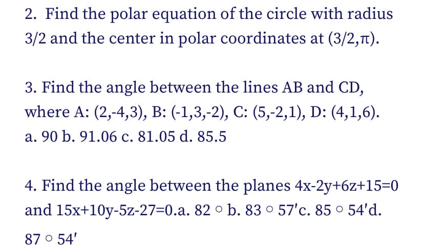 2. Find the polar equation of the circle with radius
3/2 and the center in polar coordinates at (3/2,π).
3. Find the angle between the lines AB and CD,
where A: (2,-4,3), B: (-1,3,-2), C: (5,-2,1), D: (4,1,6).
a. 90 b. 91.06 c. 81.05 d. 85.5
4. Find the angle between the planes 4x-2y+6z+15=0
and 15x+10y-5z-27-0.a. 82 b. 83° 57'c. 85 ° 54'd.
87° 54'