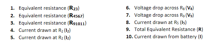 1. Equivalent resistance (R23)
2. Equivalent resistance (R4567)
3. Equivalent resistance (R91011)
4. Current drawn at R2 (12)
5. Current drawn at R2 (12)
6. Voltage drop across Rg (Vg)
7. Voltage drop across Rg (Vg)
8. Current drawn at Rs (Is)
9. Total Equivalent Resistance (R)
10. Current drawn from battery (1)