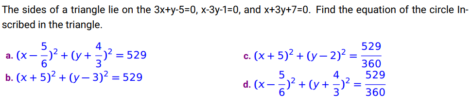 The sides of a triangle lie on the 3x+y-5=0, x-3y-1=0, and x+3y+7=0. Find the equation of the circle In-
scribed in the triangle.
4
- 5√² + (x + ²)² = 52
6
b. (x + 5)² + (y - 3)² = 529
a. (x--
c. (x + 5)² + (y-2)² =
5
4
d. (x)² + (y + −)² =
- ²)² + (x +
6
529
360
529
360