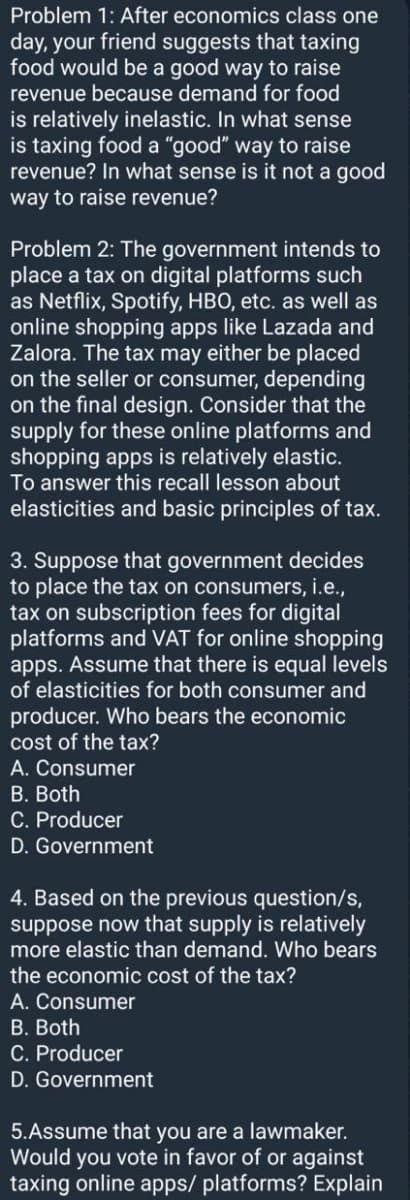 Problem 1: After economics class one
day, your friend suggests that taxing
food would be a good way to raise
revenue because demand for food
is relatively inelastic. In what sense
is taxing food a "good" way to raise
revenue? In what sense is it not a good
way to raise revenue?
Problem 2: The government intends to
place a tax on digital platforms such
as Netflix, Spotify, HBO, etc. as well as
online shopping apps like Lazada and
Zalora. The tax may either be placed
on the seller or consumer, depending
on the final design. Consider that the
supply for these online platforms and
shopping apps is relatively elastic.
To answer this recall lesson about
elasticities and basic principles of tax.
3. Suppose that government decides
to place the tax on consumers, i.e.,
tax on subscription fees for digital
platforms and VAT for online shopping
apps. Assume that there is equal levels
of elasticities for both consumer and
producer. Who bears the economic
cost of the tax?
A. Consumer
B. Both
C. Producer
D. Government
4. Based on the previous question/s,
suppose now that supply is relatively
more elastic than demand. Who bears
the economic cost of the tax?
A. Consumer
B. Both
C. Producer
D. Government
5.Assume that you are a lawmaker.
Would you vote in favor of or against
taxing online apps/ platforms? Explain