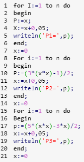 1 for I:=1 to n do
2 begin
3 P:=x;
4 X:=x+0,05;
5 writeln('P1=',p);
6 end;
7 x:=0
8 For i:=1 to n do
9 begin
10 P:=(3* (x*x) -1)/2;
11 x:=x+0,05;
12 writeln('P2=',p);
13 end;
14 x:=0
15 For i:=1 to n do
16 Begin
17 p:=(5* (x*x) - 3*x)/2;
18 x:=x+0,05;
19 writeln('P3=',p);
20 end;
21 x: =0
