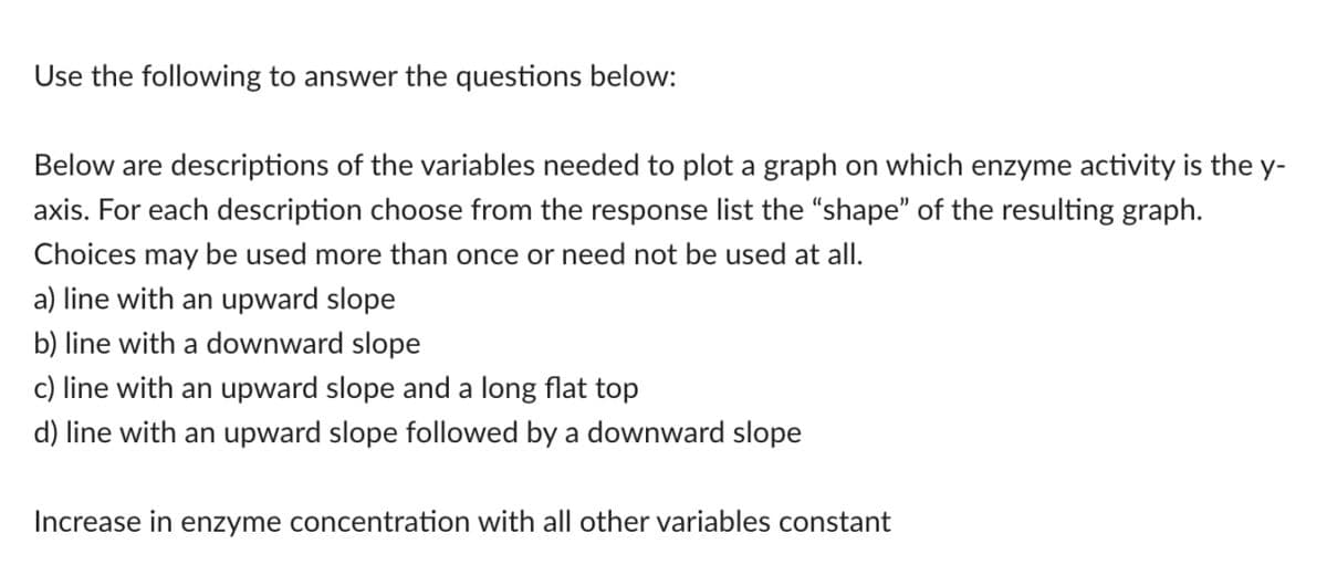 Use the following to answer the questions below:
Below are descriptions of the variables needed to plot a graph on which enzyme activity is the y-
axis. For each description choose from the response list the "shape" of the resulting graph.
Choices may be used more than once or need not be used at all.
a) line with an upward slope
b) line with a downward slope
c) line with an upward slope and a long flat top
d) line with an upward slope followed by a downward slope
Increase in enzyme concentration with all other variables constant