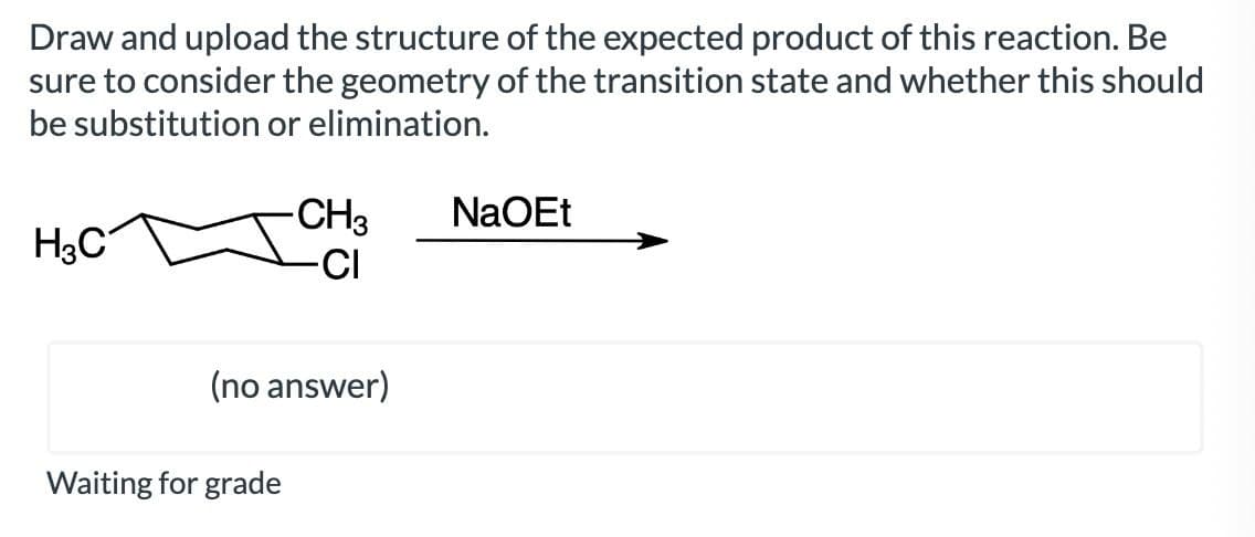 Draw and upload the structure of the expected product of this reaction. Be
sure to consider the geometry of the transition state and whether this should
be substitution or elimination.
H3C
-CH3
NaOEt
-CI
(no answer)
Waiting for grade